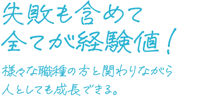 失敗も含めて全てが経験値！ さまざまな職種の方と関わりながら人としても成長できる。