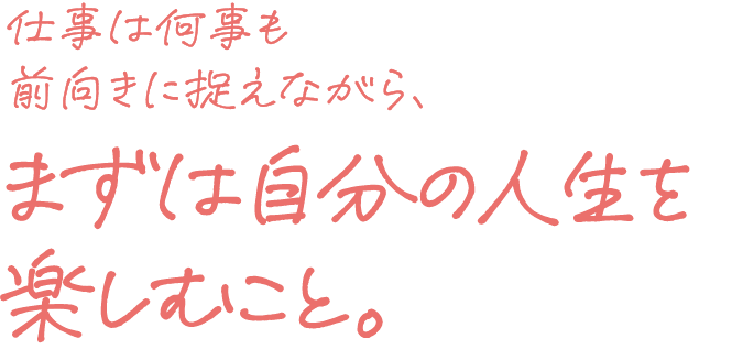 仕事は何事も前向きに捉えながら、まずは自分の人生を楽しむこと。